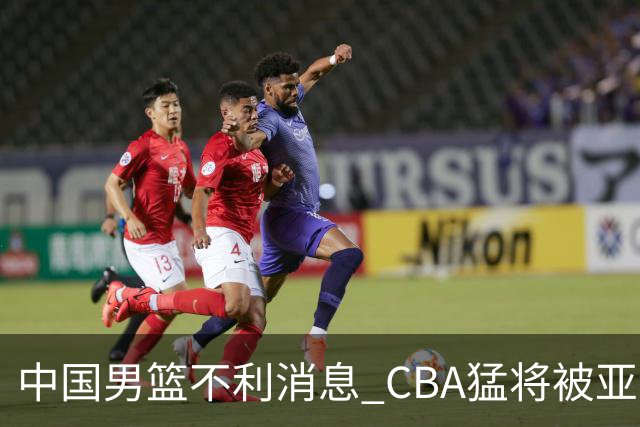 中国男篮不利消息 CBA猛将被亚洲劲敌抢先归化 亚运会难度升级