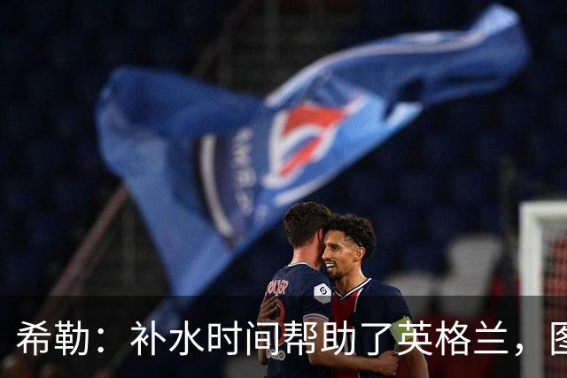 希勒：补水时间帮助了英格兰，图赫尔得以把战术想法传递给球员们
