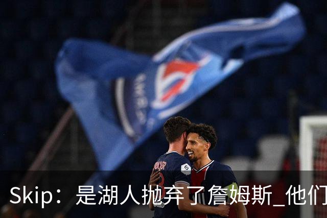 Skip：是湖人抛弃了詹姆斯 他们受够了他在洛杉矶的失败